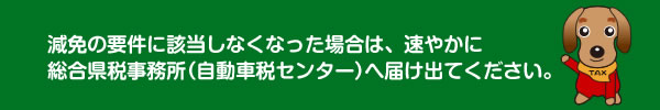 減免の要件に該当しなくなった場合は、速やかに総合県税事務所(自動車税センター)へ届け出てください。