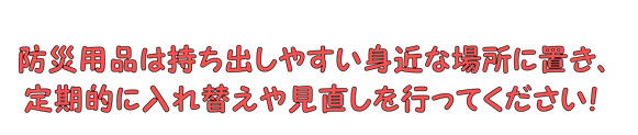 防災用品は持ち出しやすい身近な場所に置き、定期的に入れ替えや見直しを行ってください