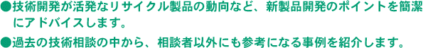 ●技術開発が活発なリサイクル製品の動向など、新製品開発のポイントを簡潔にアドバイスします。●過去の技術相談の中から、相談者以外に