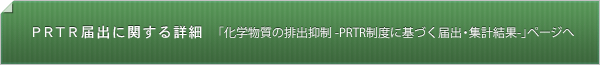 PRTR制度に関する詳細 「化学物質の排出抑制−PRTR制度に基づく届出・集計結果」ページへ