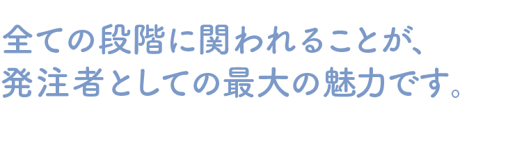 全ての段階に関われることが、発注者としての最大の魅力です。