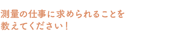 Q：測量の仕事に求められることを教えてください！