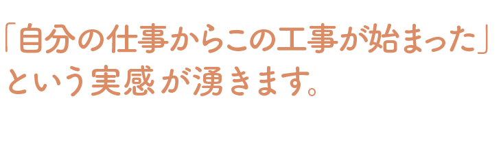 自分の仕事からこの工事が始まったという実感が湧きます