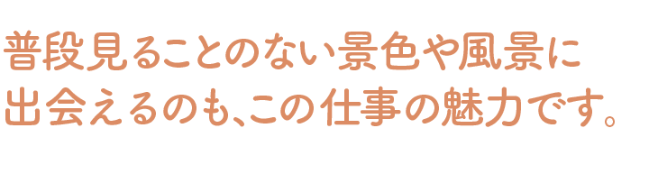 普段見ることのない景色や風景に出会えるのも、この仕事の魅力です。