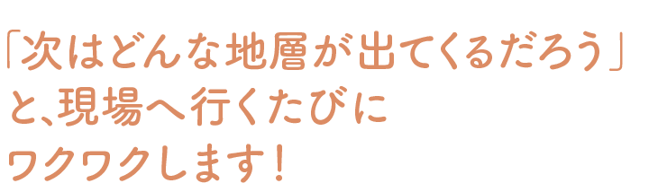 「次はどんな地層が出てくるだろう」と、現場へ行くたびにワクワクします！