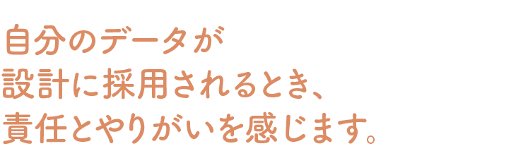 自分のデータが設計に採用されるとき、責任とやりがいを感じます。