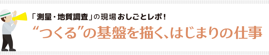 「測量・地質調査」の現場おしごとレポ！“つくる”の基盤を描く、はじまりの仕事