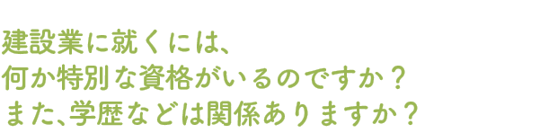 Q.建設業に就くには、何か特別な資格がいるのですか？また、学歴などは関係ありますか？