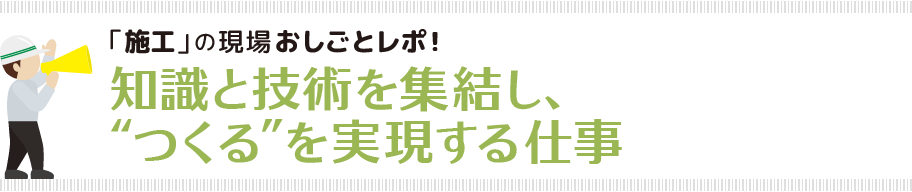 「施工」の現場おしごとレポ知識と技術を集結し、“つくる”を実現する仕事